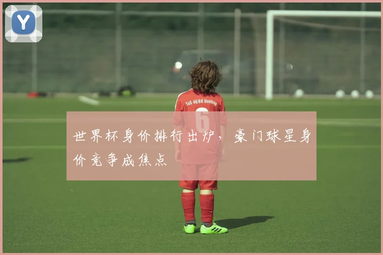 世界杯身价排行出炉，豪门球星身价竞争成焦点